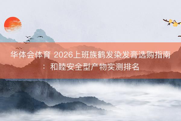 华体会体育 2026上班族鹤发染发膏选购指南:和睦安全型产物实测排名