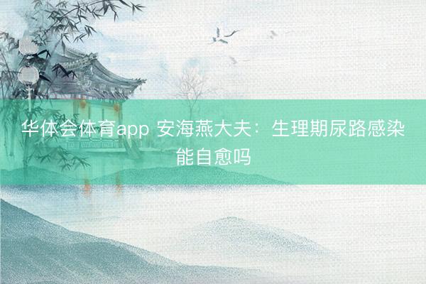 华体会体育app 安海燕大夫:生理期尿路感染能自愈吗