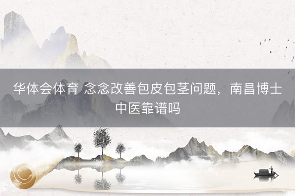华体会体育 念念改善包皮包茎问题，南昌博士中医靠谱吗