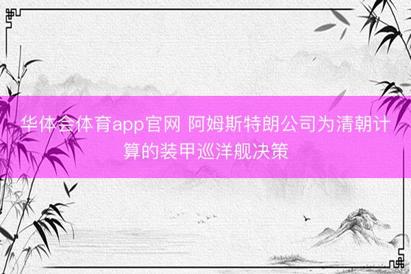 华体会体育app官网 阿姆斯特朗公司为清朝计算的装甲巡洋舰决策