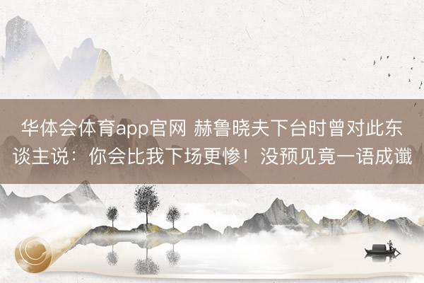 华体会体育app官网 赫鲁晓夫下台时曾对此东谈主说:你会比我下场更惨!没预见竟一语成谶