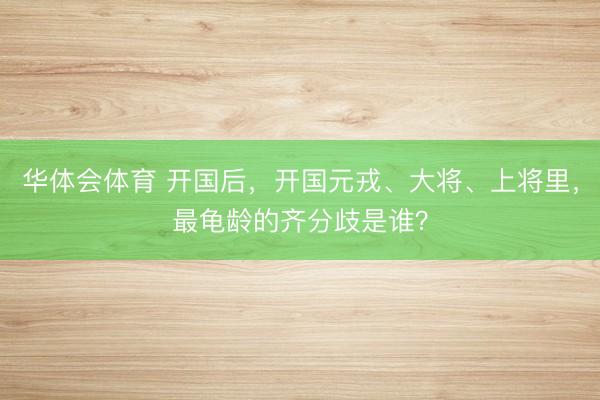 华体会体育 开国后，开国元戎、大将、上将里，最龟龄的齐分歧是谁？