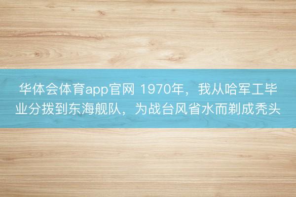 华体会体育app官网 1970年，我从哈军工毕业分拨到东海舰队，为战台风省水而剃成秃头