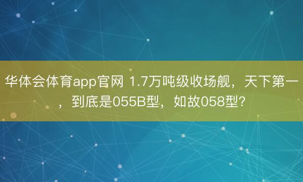 华体会体育app官网 1.7万吨级收场舰，天下第一，到底是055B型，如故058型？
