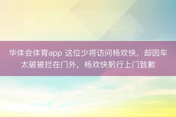 华体会体育app 这位少将访问杨欢快,却因车太破被拦在门外,杨欢快躬行上门致歉