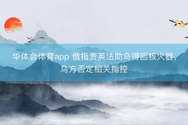 华体会体育app 俄指责英法助乌得回核火器,乌方否定相关指控