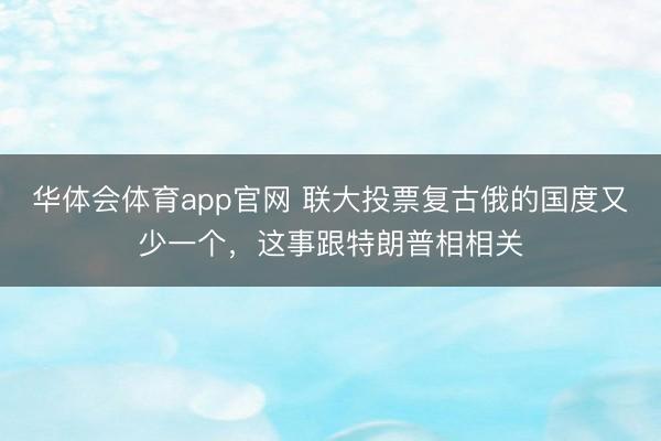 华体会体育app官网 联大投票复古俄的国度又少一个,这事跟特朗普相相关