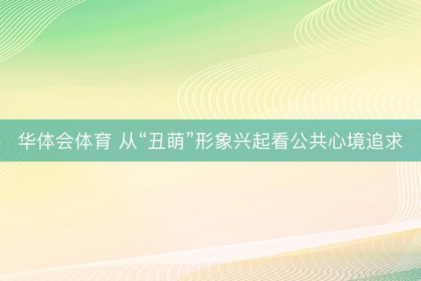 华体会体育 从“丑萌”形象兴起看公共心境追求