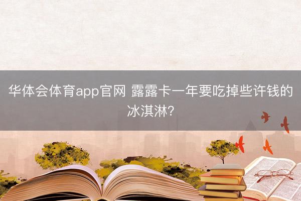 华体会体育app官网 露露卡一年要吃掉些许钱的冰淇淋?