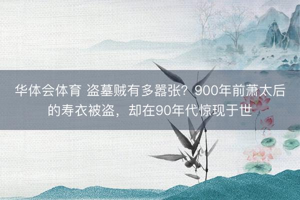 华体会体育 盗墓贼有多嚣张?900年前萧太后的寿衣被盗,却在90年代惊现于世