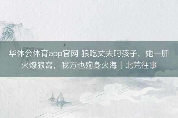 华体会体育app官网 狼吃丈夫叼孩子，她一肝火燎狼窝，我方也殉身火海｜北荒往事
