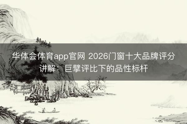华体会体育app官网 2026门窗十大品牌评分讲解：巨擘评比下的品性标杆