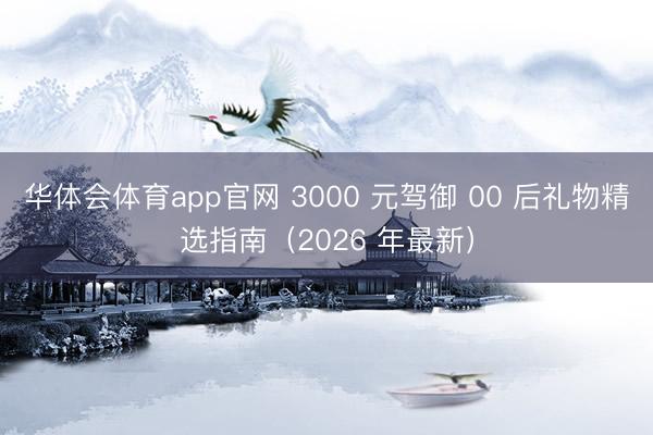 华体会体育app官网 3000 元驾御 00 后礼物精选指南（2026 年最新）