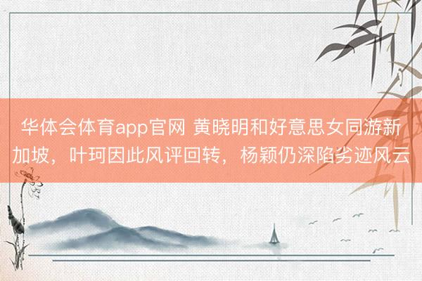 华体会体育app官网 黄晓明和好意思女同游新加坡，叶珂因此风评回转，杨颖仍深陷劣迹风云