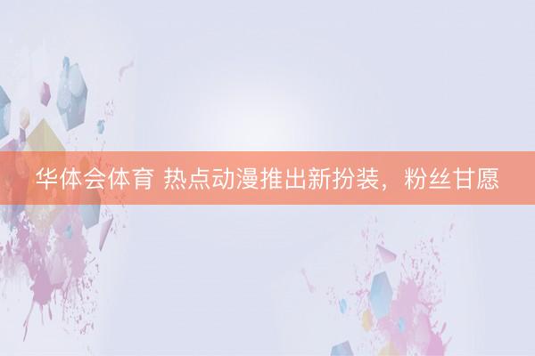 华体会体育 热点动漫推出新扮装,粉丝甘愿