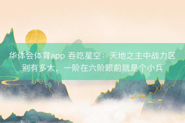 华体会体育app 吞吃星空：天地之主中战力区别有多大，一阶在六阶眼前就是个小兵