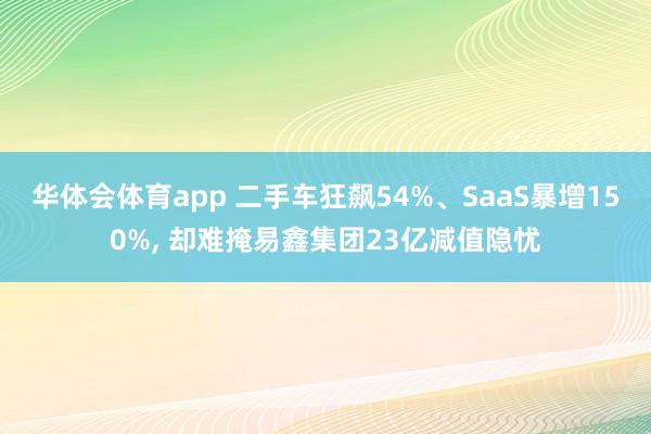 华体会体育app 二手车狂飙54%、SaaS暴增150%， 却难掩易鑫集团23亿减值隐忧