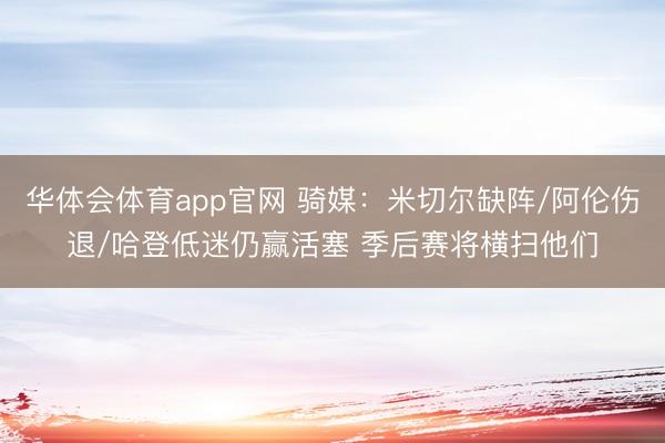 华体会体育app官网 骑媒：米切尔缺阵/阿伦伤退/哈登低迷仍赢活塞 季后赛将横扫他们