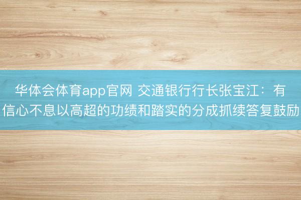 华体会体育app官网 交通银行行长张宝江：有信心不息以高超的功绩和踏实的分成抓续答复鼓励