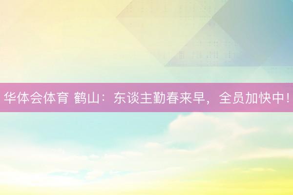 华体会体育 鹤山：东谈主勤春来早，全员加快中！