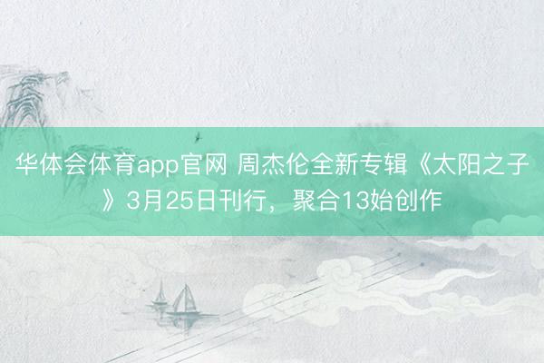 华体会体育app官网 周杰伦全新专辑《太阳之子》3月25日刊行，聚合13始创作