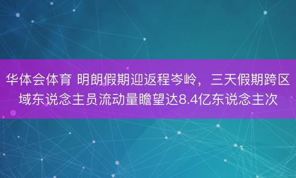 华体会体育 明朗假期迎返程岑岭，三天假期跨区域东说念主员流动量瞻望达8.4亿东说念主次