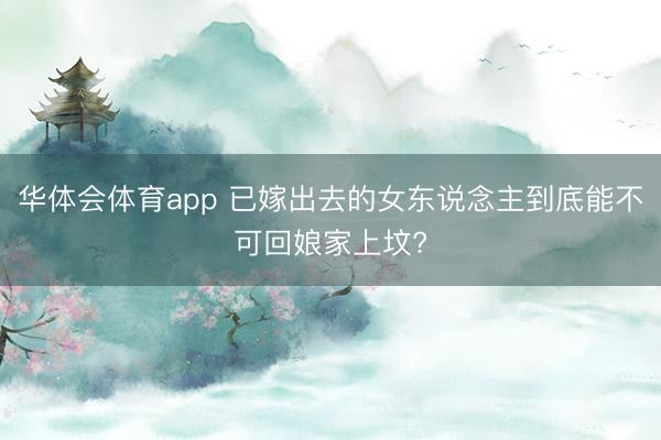 华体会体育app 已嫁出去的女东说念主到底能不可回娘家上坟?