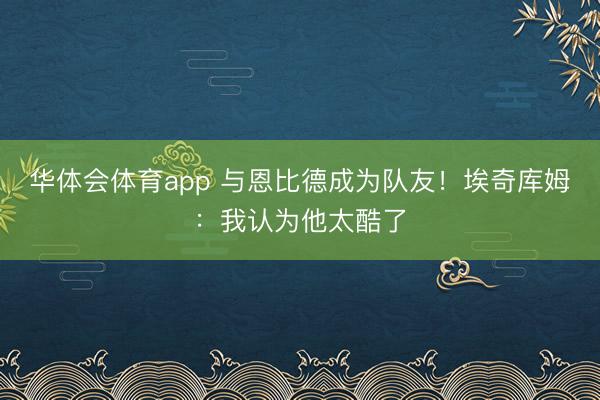 华体会体育app 与恩比德成为队友！埃奇库姆：我认为他太酷了