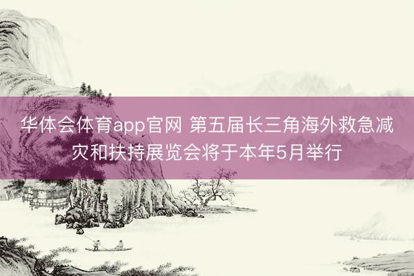 华体会体育app官网 第五届长三角海外救急减灾和扶持展览会将于本年5月举行