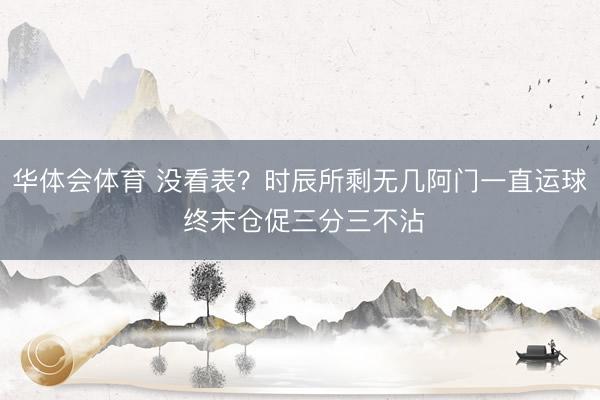 华体会体育 没看表？时辰所剩无几阿门一直运球 终末仓促三分三不沾