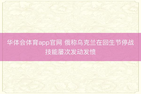 华体会体育app官网 俄称乌克兰在回生节停战技能屡次发动发愤
