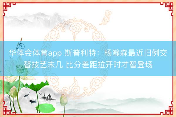 华体会体育app 斯普利特：杨瀚森最近旧例交替技艺未几 比分差距拉开时才智登场