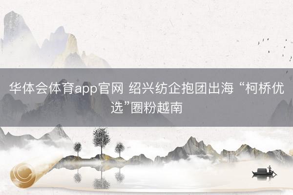 华体会体育app官网 绍兴纺企抱团出海 “柯桥优选”圈粉越南