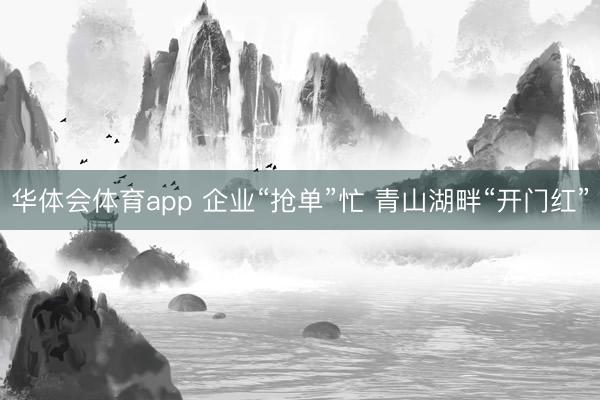 华体会体育app 企业“抢单”忙 青山湖畔“开门红”