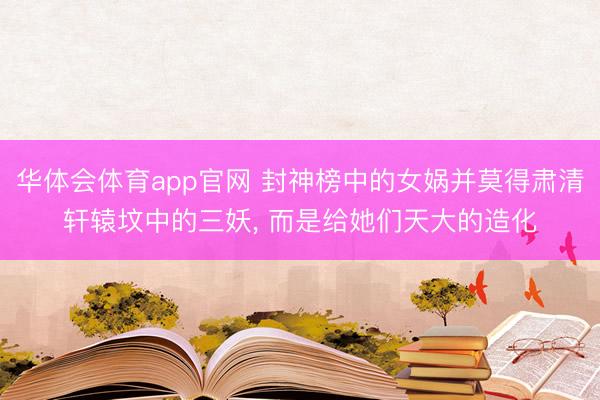 华体会体育app官网 封神榜中的女娲并莫得肃清轩辕坟中的三妖， 而是给她们天大的造化
