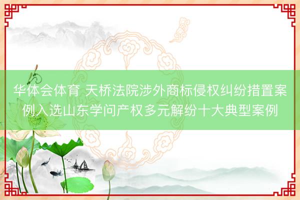 华体会体育 天桥法院涉外商标侵权纠纷措置案例入选山东学问产权多元解纷十大典型案例