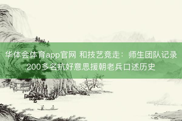 华体会体育app官网 和技艺竞走：师生团队记录200多名抗好意思援朝老兵口述历史