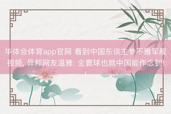 华体会体育app官网 看到中国东谈主参不雅军舰视频， 异邦网友温雅: 全寰球也就中国能作念到!