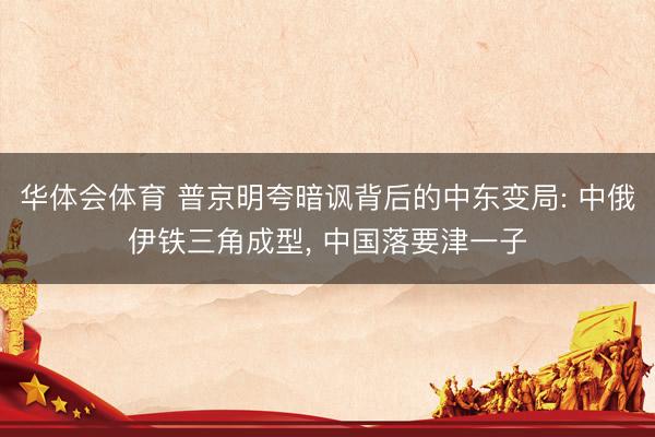华体会体育 普京明夸暗讽背后的中东变局: 中俄伊铁三角成型， 中国落要津一子
