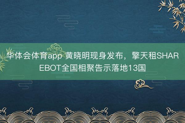 华体会体育app 黄晓明现身发布，擎天租SHAREBOT全国相聚告示落地13国