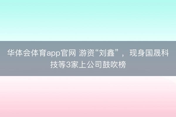 华体会体育app官网 游资“刘鑫” ，现身国晟科技等3家上公司鼓吹榜