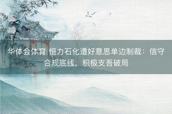 华体会体育 恒力石化遭好意思单边制裁：信守合规底线，积极支吾破局