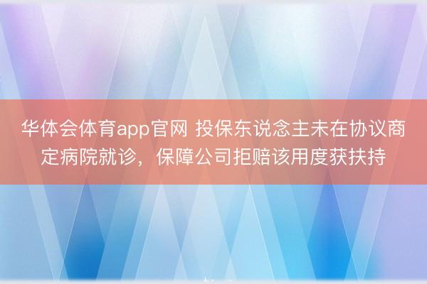 华体会体育app官网 投保东说念主未在协议商定病院就诊，保障公司拒赔该用度获扶持