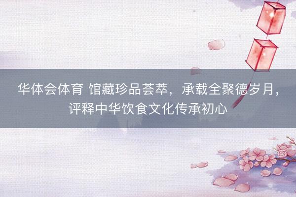 华体会体育 馆藏珍品荟萃，承载全聚德岁月，评释中华饮食文化传承初心