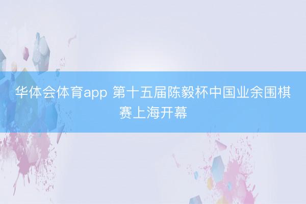 华体会体育app 第十五届陈毅杯中国业余围棋赛上海开幕