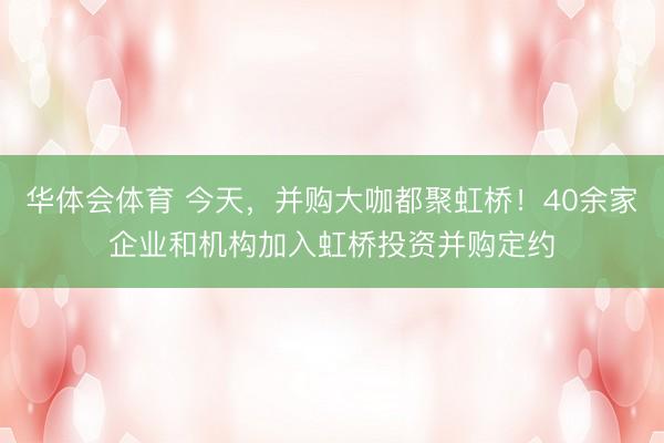 华体会体育 今天，并购大咖都聚虹桥！40余家企业和机构加入虹桥投资并购定约