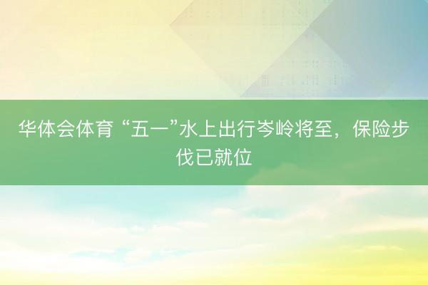 华体会体育 “五一”水上出行岑岭将至，保险步伐已就位