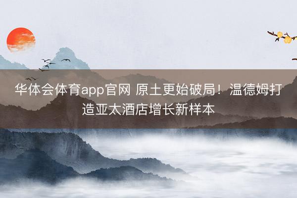 华体会体育app官网 原土更始破局！温德姆打造亚太酒店增长新样本