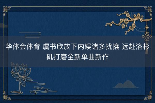 华体会体育 虞书欣放下内娱诸多扰攘 远赴洛杉矶打磨全新单曲新作